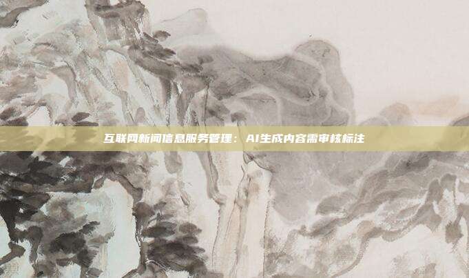 互联网新闻信息服务管理：AI生成内容需审核标注