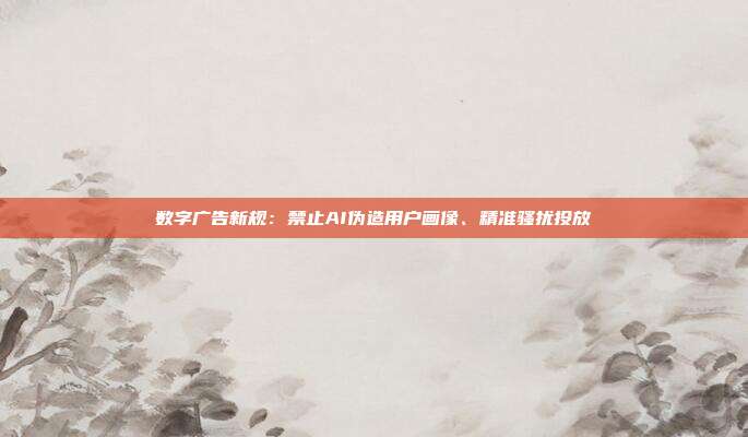 数字广告新规：禁止AI伪造用户画像、精准骚扰投放