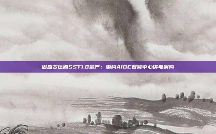 固态变压器SST1.0量产:重构AIDC智算中心供电架构