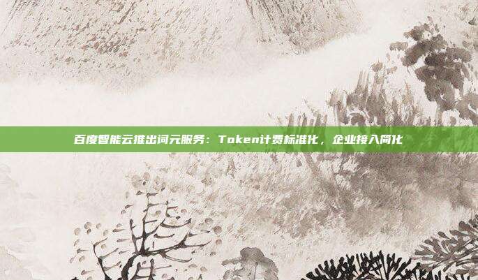 百度智能云推出词元服务：Token计费标准化，企业接入简化