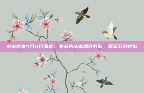 小米官宣4月11日涨价:受芯片成本飙升影响,雷军公开道歉