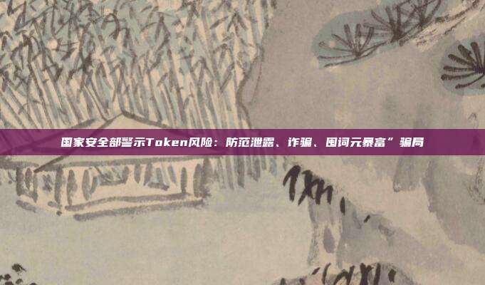 国家安全部警示Token风险:防范泄露、诈骗、囤词元暴富”骗局