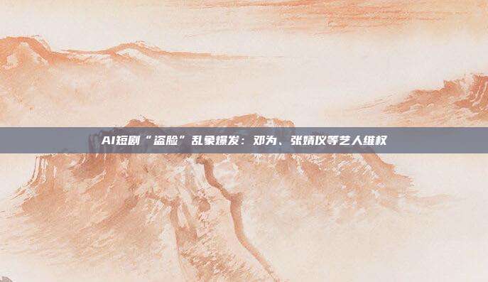 AI短剧“盗脸”乱象爆发:邓为、张婧仪等艺人维权