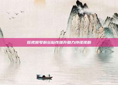 短视频号粉丝粘性提升助力持续涨粉