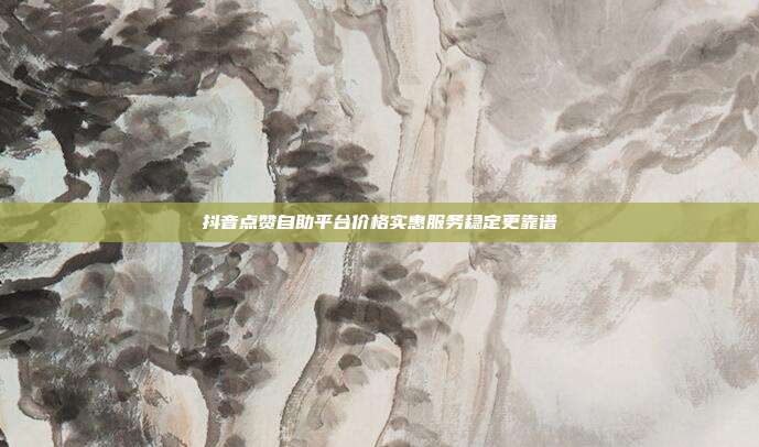 抖音点赞自助平台价格实惠服务稳定更靠谱
