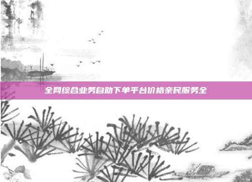 全网综合业务自助下单平台价格亲民服务全