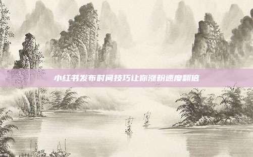 小红书发布时间技巧让你涨粉速度翻倍