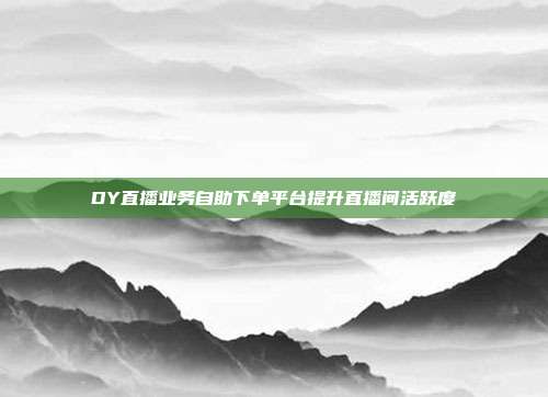 DY直播业务自助下单平台提升直播间活跃度