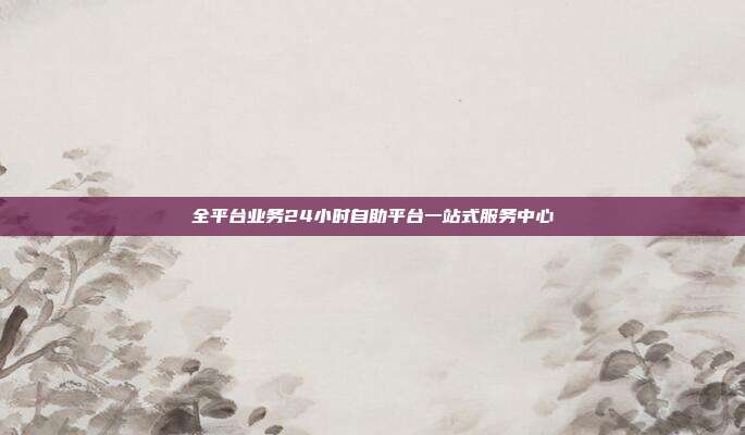 全平台业务24小时自助平台一站式服务中心
