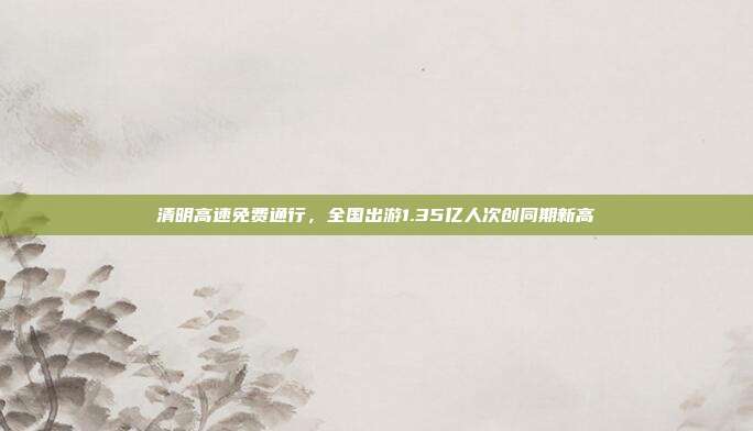 清明高速免费通行,全国出游1.35亿人次创同期新高