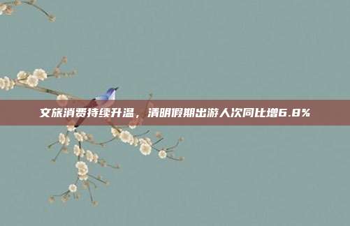 文旅消费持续升温，清明假期出游人次同比增6.8%
