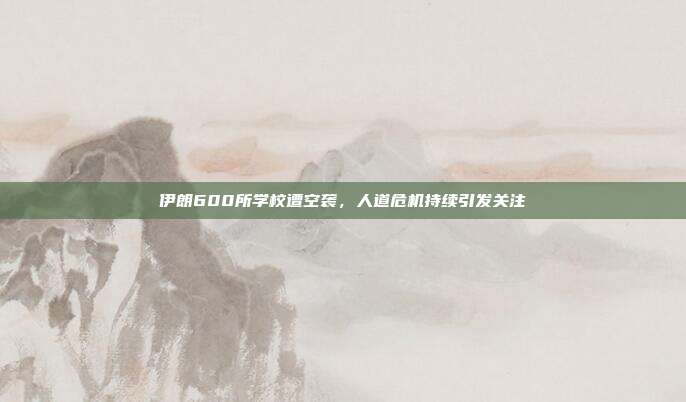 伊朗600所学校遭空袭,人道危机持续引发关注