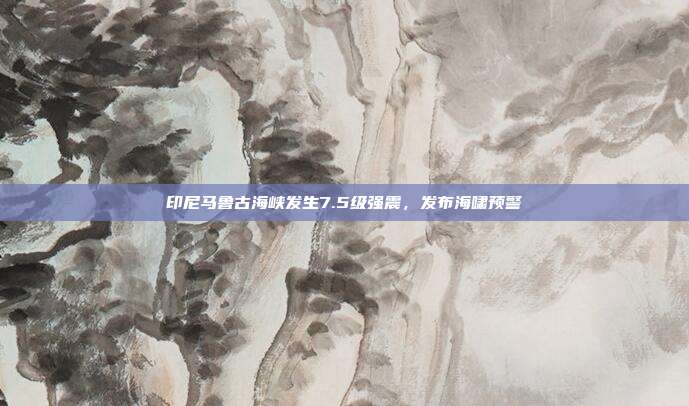 印尼马鲁古海峡发生7.5级强震,发布海啸预警