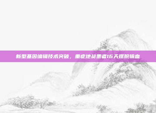 新型基因编辑技术突破,重症地贫患者16天摆脱输血