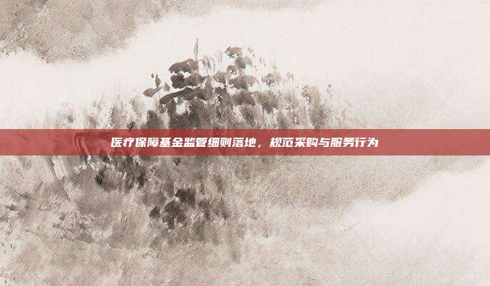 医疗保障基金监管细则落地,规范采购与服务行为