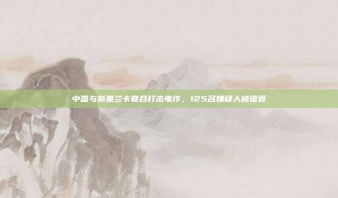 中国与斯里兰卡联合打击电诈,125名嫌疑人被遣返