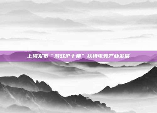 上海发布“游戏沪十条”扶持电竞产业发展