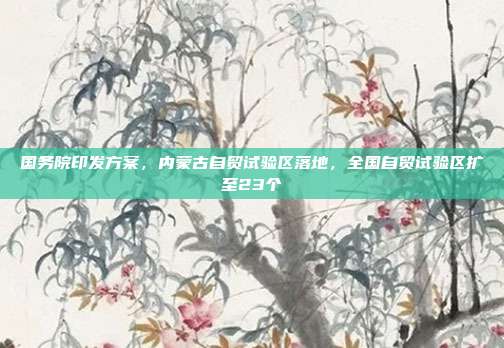 国务院印发方案,内蒙古自贸试验区落地,全国自贸试验区扩至23个