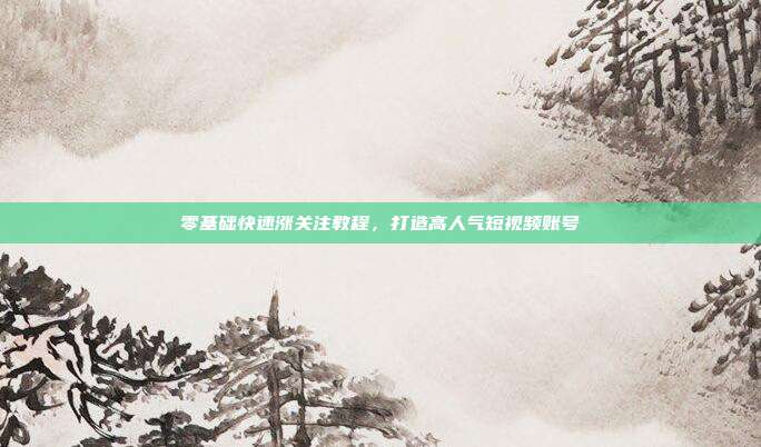 零基础快速涨关注教程,打造高人气短视频账号