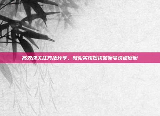 高效涨关注方法分享,轻松实现短视频账号快速涨粉