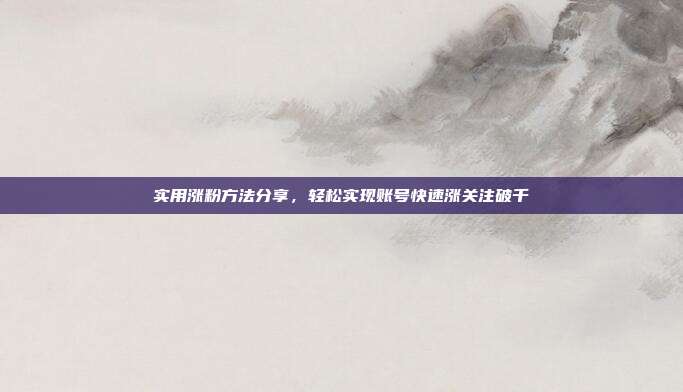 实用涨粉方法分享,轻松实现账号快速涨关注破千
