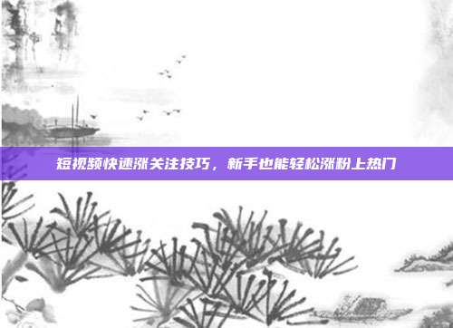 短视频快速涨关注技巧,新手也能轻松涨粉上热门