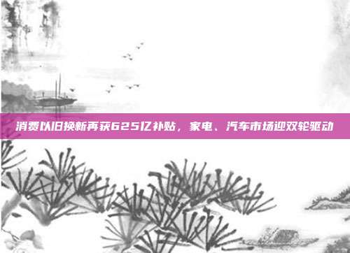 消费以旧换新再获625亿补贴,家电、汽车市场迎双轮驱动