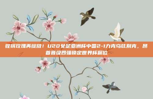 铿锵玫瑰再绽放！U20女足亚洲杯中国2-1力克乌兹别克，昂首晋级四强锁定世界杯席位