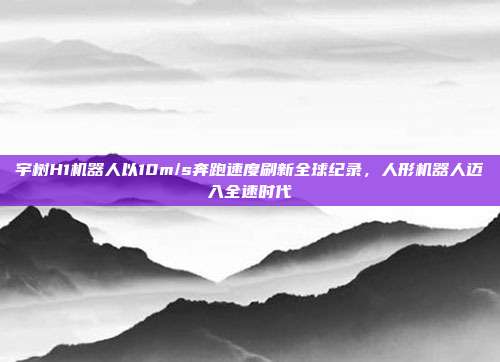 宇树H1机器人以10m/s奔跑速度刷新全球纪录,人形机器人迈入全速时代