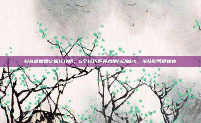 抖音点赞稳定增长攻略，5个技巧避免点赞自动减少，维持账号健康度