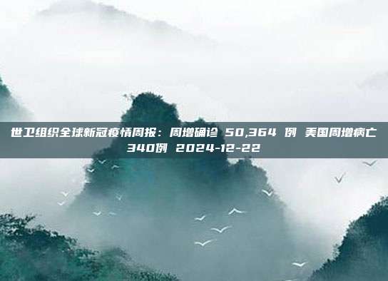 世卫组织全球新冠疫情周报：周增确诊 50,364 例 美国周增病亡340例 2024-12-22
