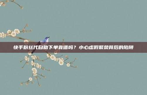 快手粉丝代自助下单靠谱吗？小心虚假繁荣背后的陷阱