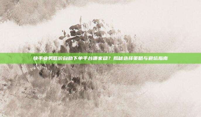 快手业务低价自助下单平台哪家稳？揭秘选择策略与避坑指南