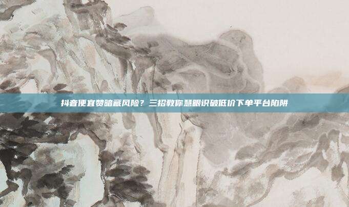 抖音便宜赞暗藏风险?三招教你慧眼识破低价下单平台陷阱