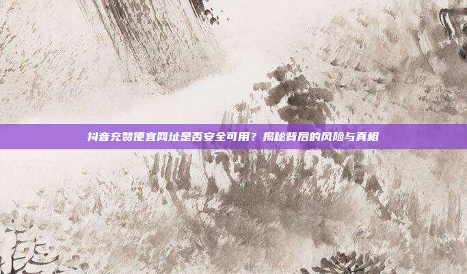 抖音充赞便宜网址是否安全可用?揭秘背后的风险与真相