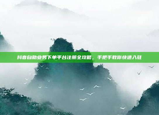 抖音自助业务下单平台注册全攻略,手把手教你快速入驻