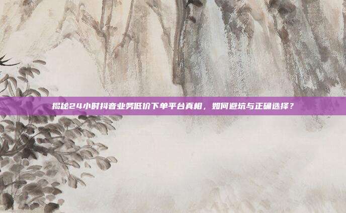 揭秘24小时抖音业务低价下单平台真相,如何避坑与正确选择?