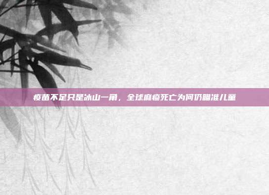 疫苗不足只是冰山一角,全球麻疹死亡为何仍瞄准儿童