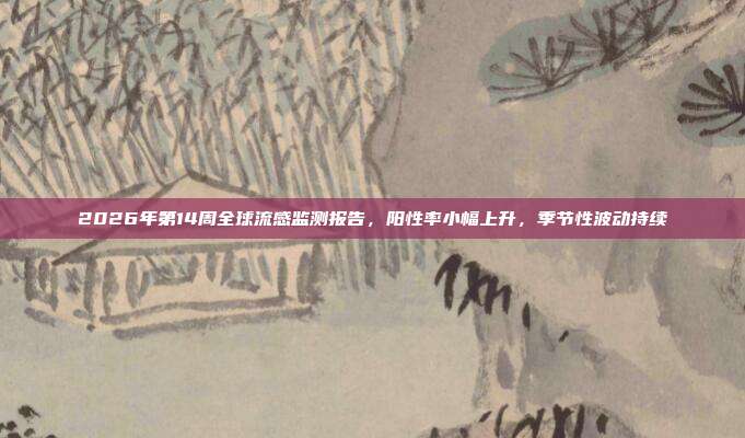 2026年第14周全球流感监测报告,阳性率小幅上升,季节性波动持续