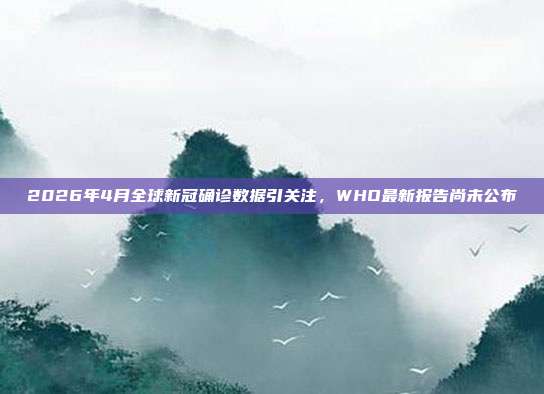 2026年4月全球新冠确诊数据引关注,WHO最新报告尚未公布