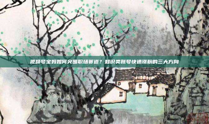 视频号宝妈如何突围职场赛道?知识类账号快速涨粉的三大方向