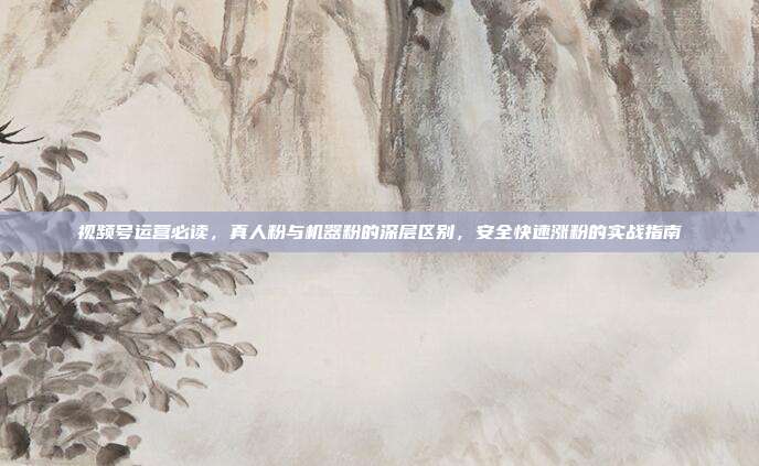 视频号运营必读,真人粉与机器粉的深层区别,安全快速涨粉的实战指南