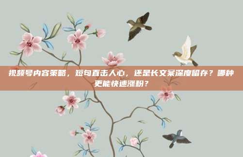 视频号内容策略,短句直击人心,还是长文案深度留存?哪种更能快速涨粉?