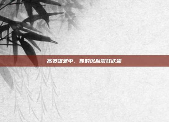 高赞喧嚣中,你的沉默震耳欲聋