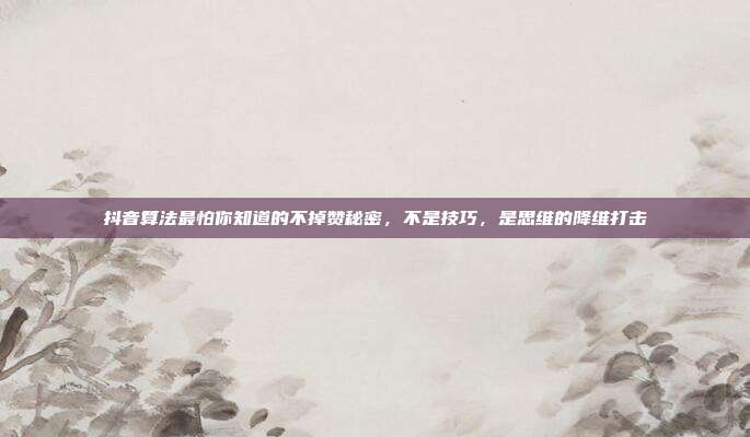 抖音算法最怕你知道的不掉赞秘密,不是技巧,是思维的降维打击