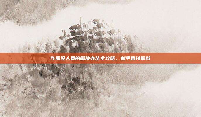 作品没人看的解决办法全攻略,新手直接照做