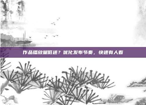 作品播放量低迷？优化发布节奏，快速有人看