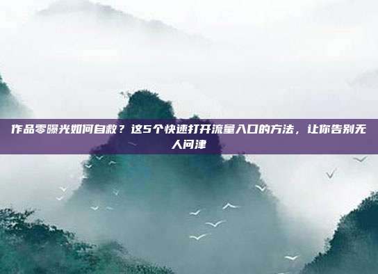 作品零曝光如何自救?这5个快速打开流量入口的方法,让你告别无人问津