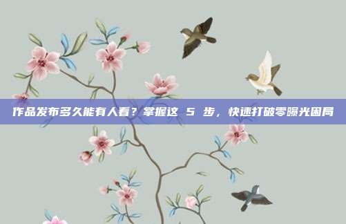 作品发布多久能有人看?掌握这 5 步,快速打破零曝光困局