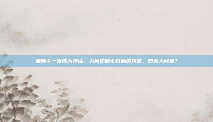 当随手一发成为神话，为何你精心打磨的内容，却无人问津？